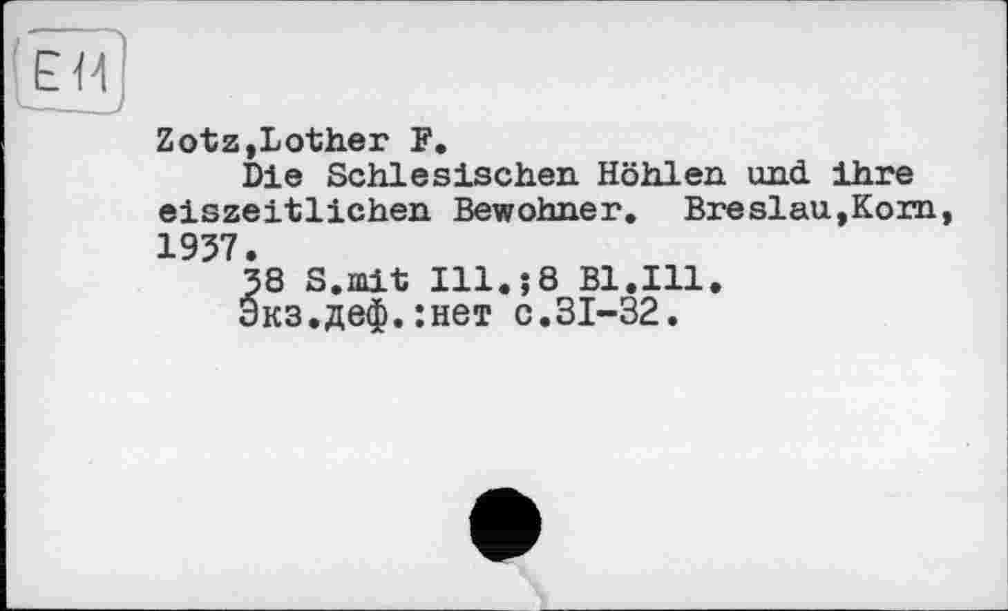 ﻿ЕИ
Zotz,Lother F.
Die Schlesischen Höhlen und ihre eiszeitlichen Bewohner. Breslau,Korn 1957.
38 S.mit Ill.;8 Bl.Ill.
Экз.деф.:нет с.31-32.